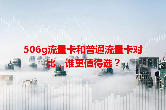 506g流量卡和普通流量卡对比，谁更值得选？