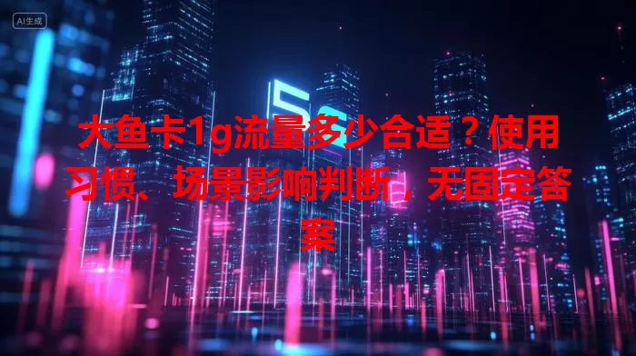 大鱼卡1g流量多少合适？使用习惯、场景影响判断，无固定答案