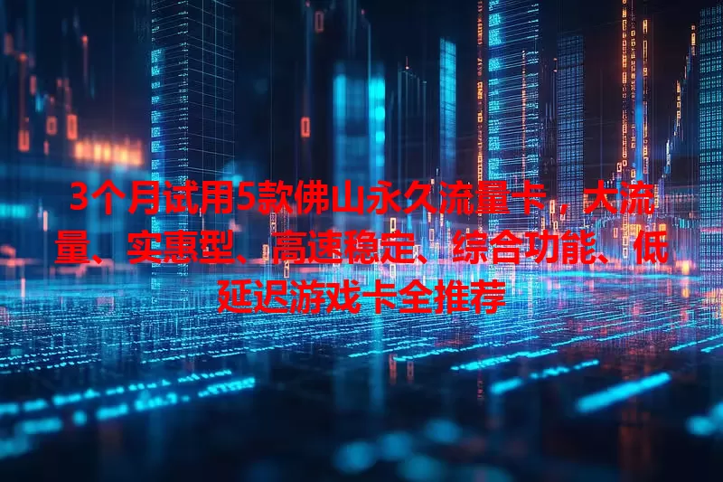3个月试用5款佛山永久流量卡，大流量、实惠型、高速稳定、综合功能、低延迟游戏卡全推荐