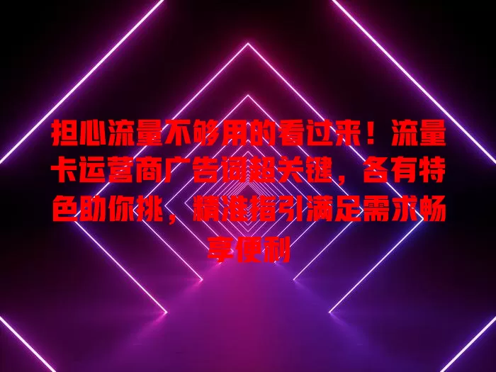 担心流量不够用的看过来！流量卡运营商广告词超关键，各有特色助你挑，精准指引满足需求畅享便利
