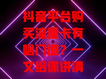 抖音平台购买流量卡有啥门道？一文给你讲清楚