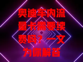 奥迪车内流量卡需要续费吗？一文为你解答