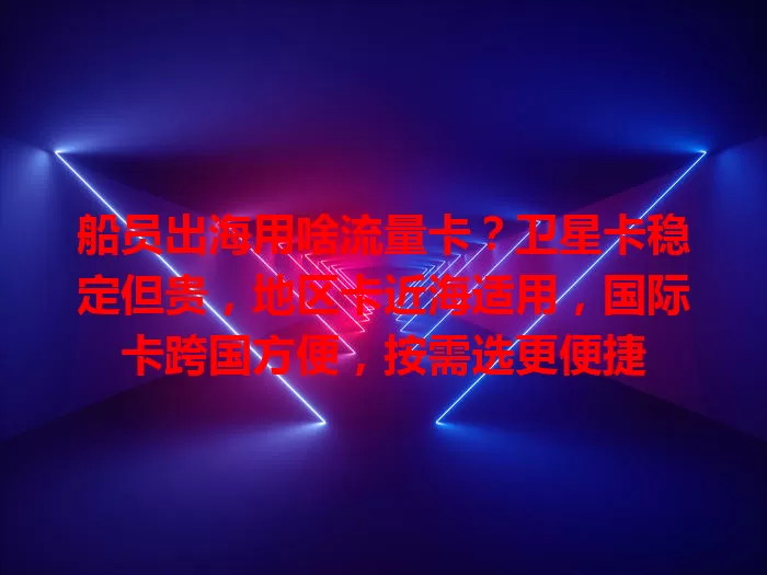 船员出海用啥流量卡？卫星卡稳定但贵，地区卡近海适用，国际卡跨国方便，按需选更便捷
