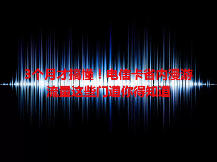 3个月才搞懂！电信卡省内漫游流量这些门道你得知道