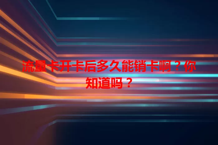 流量卡开卡后多久能销卡啊？你知道吗？