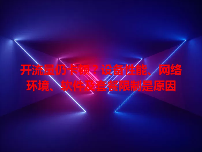 开流量仍卡顿？设备性能、网络环境、软件及套餐限制是原因