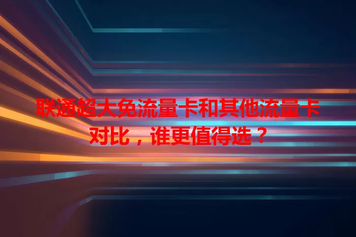 联通超大免流量卡和其他流量卡对比，谁更值得选？