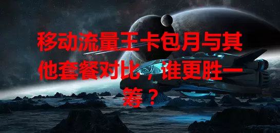 移动流量王卡包月与其他套餐对比，谁更胜一筹？