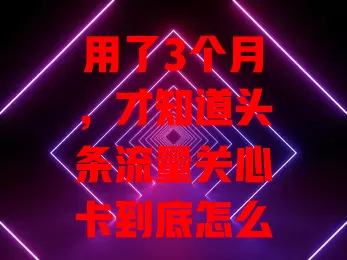 用了3个月，才知道头条流量关心卡到底怎么样