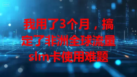 我用了3个月，搞定了非洲全球流量slm卡使用难题