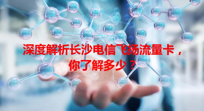 深度解析长沙电信飞扬流量卡，你了解多少？