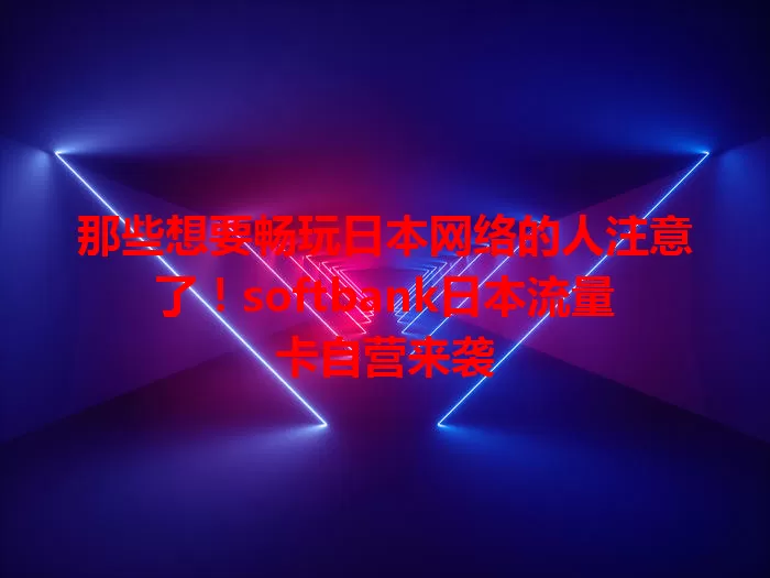 那些想要畅玩日本网络的人注意了！softbank日本流量卡自营来袭