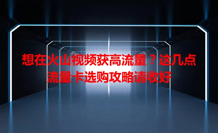 想在火山视频获高流量？这几点流量卡选购攻略请收好
