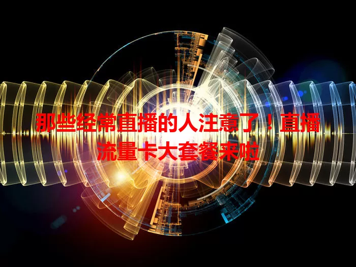 那些经常直播的人注意了！直播流量卡大套餐来啦