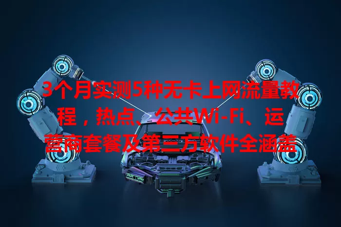 3个月实测5种无卡上网流量教程，热点、公共Wi-Fi、运营商套餐及第三方软件全涵盖