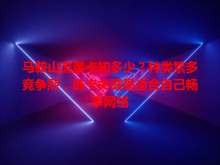 马鞍山流量卡知多少？种类繁多竞争烈，选卡关键是适合自己畅享网络
