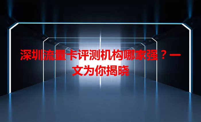 深圳流量卡评测机构哪家强？一文为你揭晓