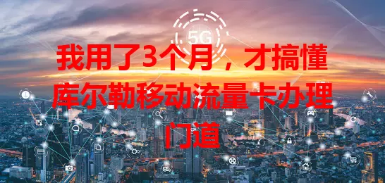 我用了3个月，才搞懂库尔勒移动流量卡办理门道