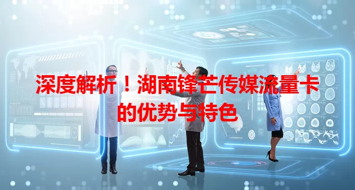 深度解析！湖南锋芒传媒流量卡的优势与特色