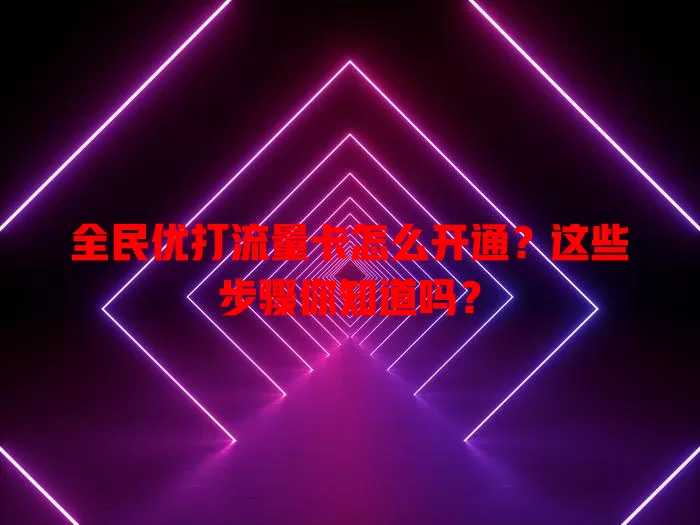 全民优打流量卡怎么开通？这些步骤你知道吗？