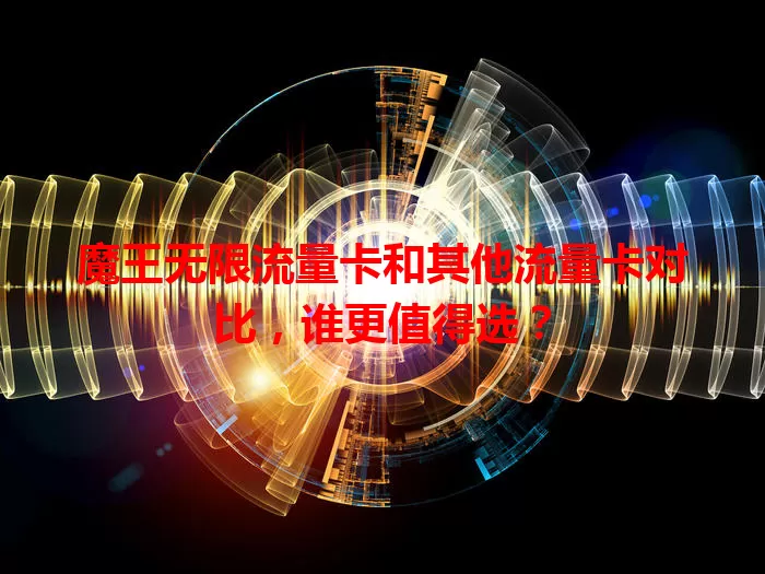 魔王无限流量卡和其他流量卡对比，谁更值得选？