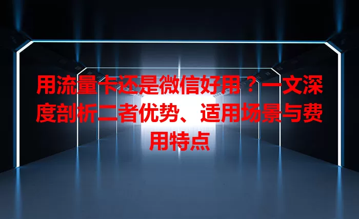 用流量卡还是微信好用？一文深度剖析二者优势、适用场景与费用特点