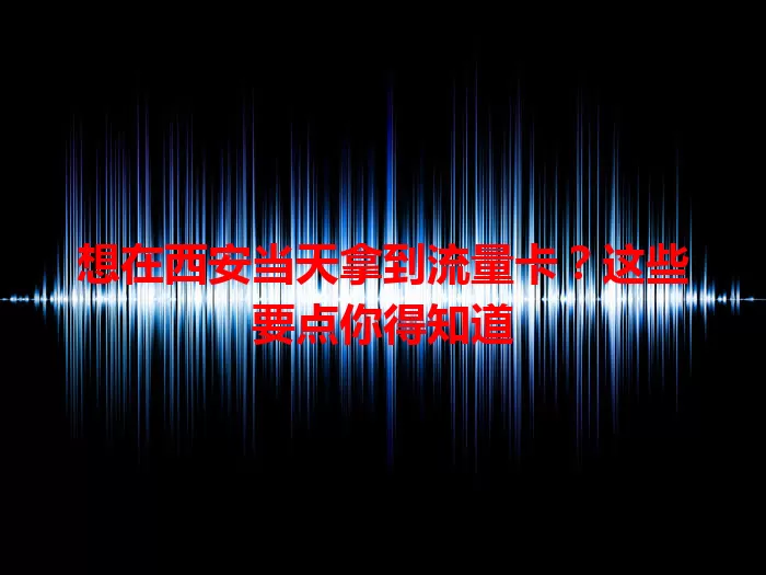 想在西安当天拿到流量卡？这些要点你得知道
