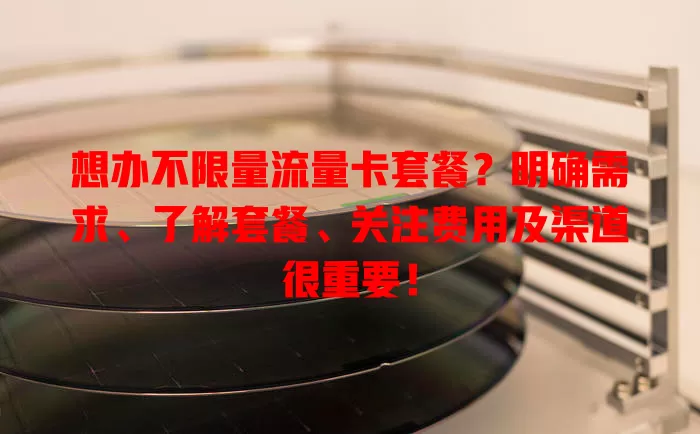 想办不限量流量卡套餐？明确需求、了解套餐、关注费用及渠道很重要！