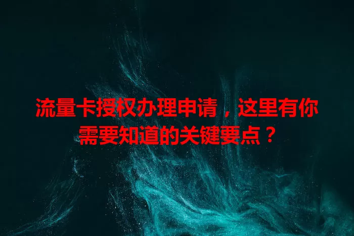 流量卡授权办理申请，这里有你需要知道的关键要点？