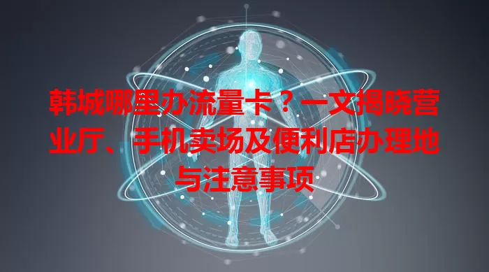 韩城哪里办流量卡？一文揭晓营业厅、手机卖场及便利店办理地与注意事项