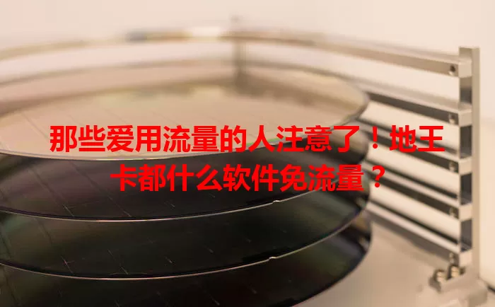 那些爱用流量的人注意了！地王卡都什么软件免流量？