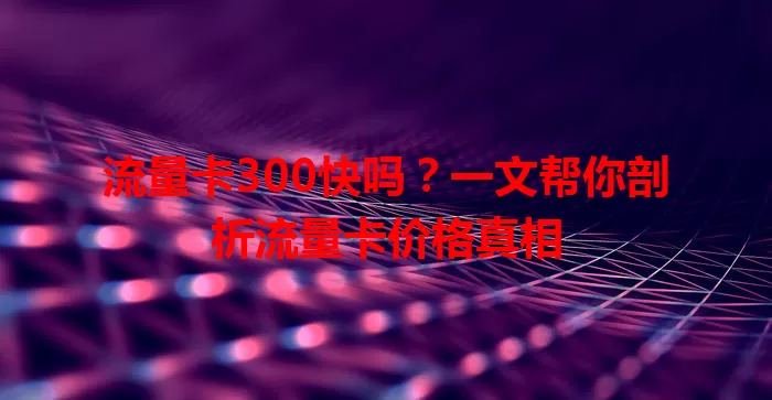 流量卡300快吗？一文帮你剖析流量卡价格真相