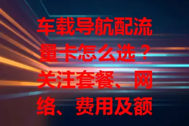 车载导航配流量卡怎么选？关注套餐、网络、费用及额外服务，选对能让出行更顺畅高效