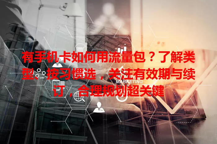 有手机卡如何用流量包？了解类型、按习惯选，关注有效期与续订，合理规划超关键