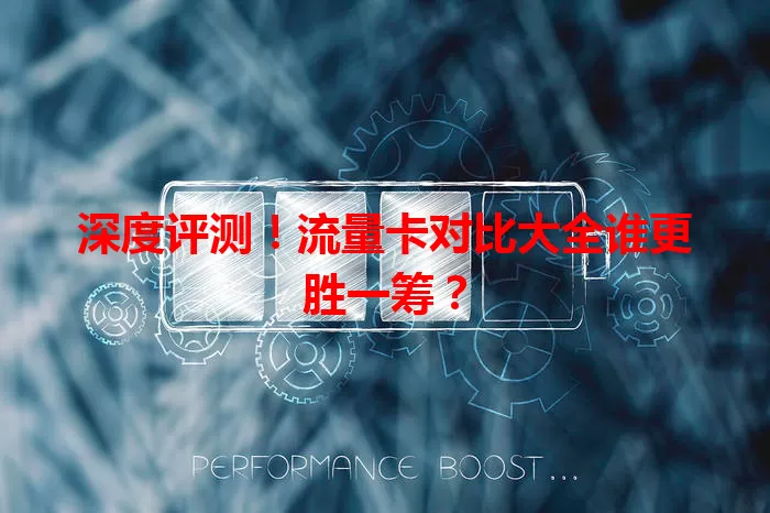 深度评测！流量卡对比大全谁更胜一筹？