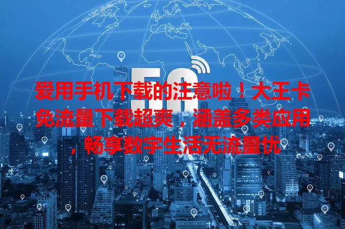 爱用手机下载的注意啦！大王卡免流量下载超爽，涵盖多类应用，畅享数字生活无流量忧