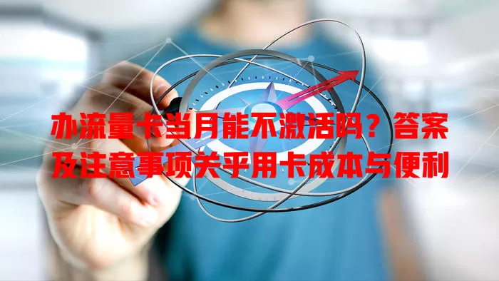 办流量卡当月能不激活吗？答案及注意事项关乎用卡成本与便利