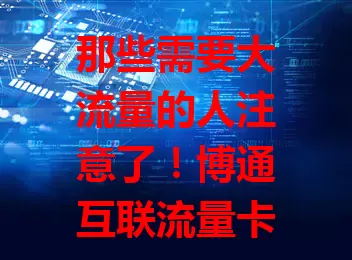 那些需要大流量的人注意了！博通互联流量卡了解一下