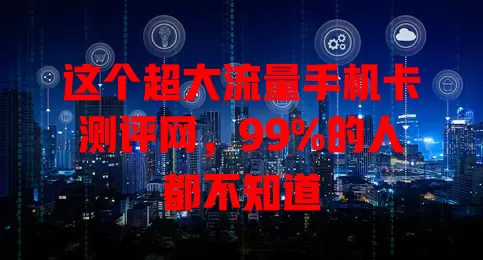 这个超大流量手机卡测评网，99%的人都不知道