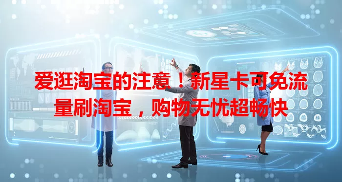 爱逛淘宝的注意！新星卡可免流量刷淘宝，购物无忧超畅快