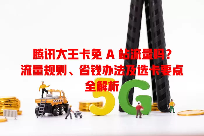 腾讯大王卡免 A 站流量吗？流量规则、省钱办法及选卡要点全解析