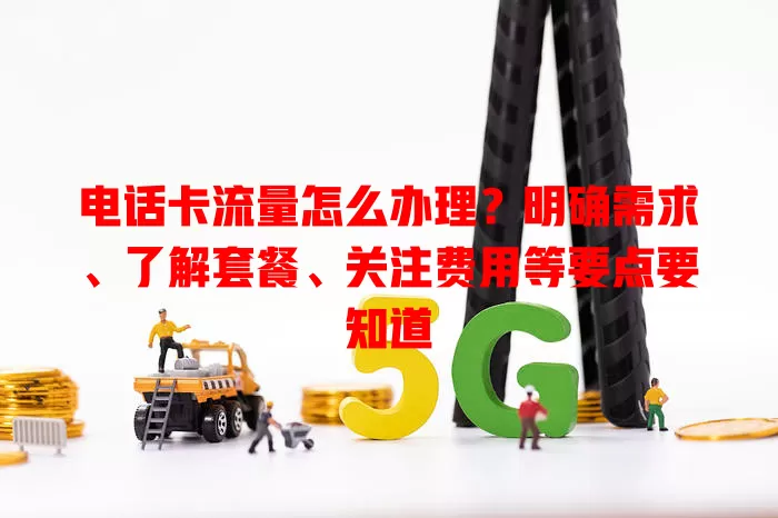 电话卡流量怎么办理？明确需求、了解套餐、关注费用等要点要知道