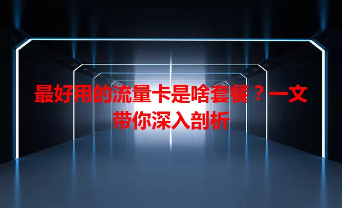 最好用的流量卡是啥套餐？一文带你深入剖析