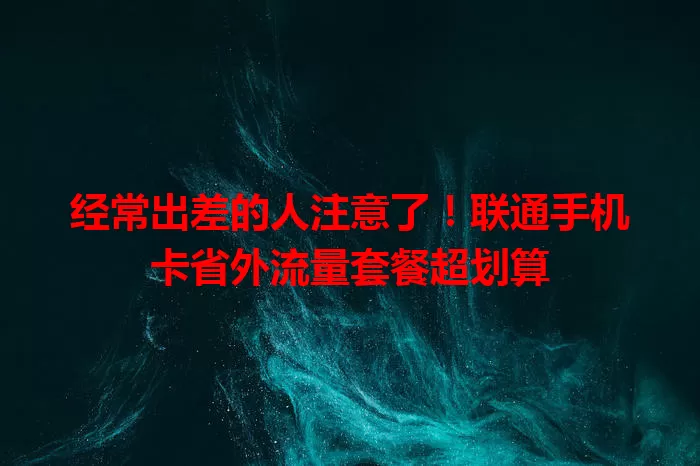 经常出差的人注意了！联通手机卡省外流量套餐超划算