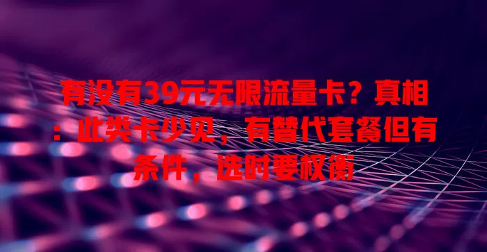 有没有39元无限流量卡？真相：此类卡少见，有替代套餐但有条件，选时要权衡