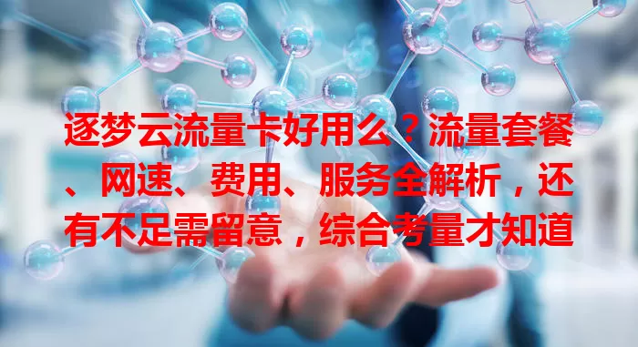 逐梦云流量卡好用么？流量套餐、网速、费用、服务全解析，还有不足需留意，综合考量才知道