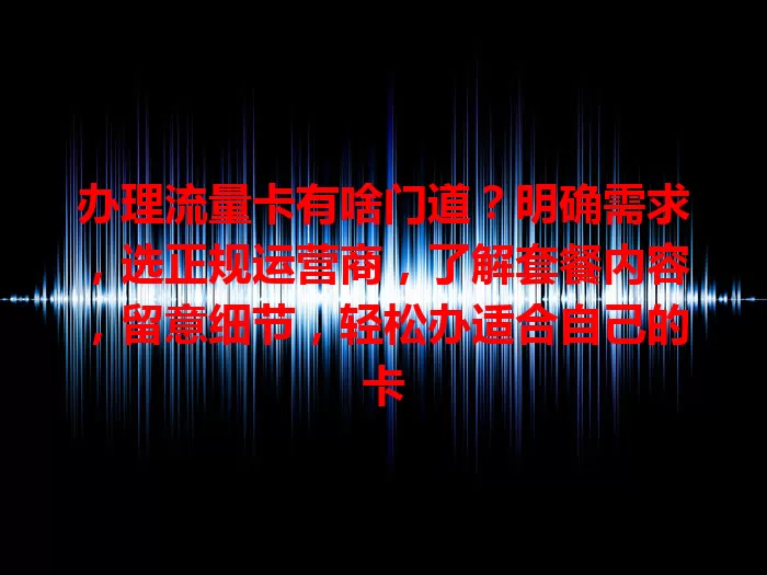 办理流量卡有啥门道？明确需求，选正规运营商，了解套餐内容，留意细节，轻松办适合自己的卡