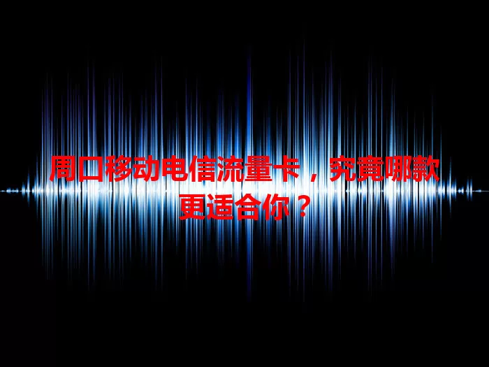 周口移动电信流量卡，究竟哪款更适合你？