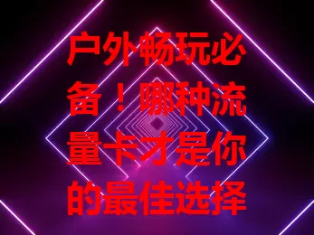 户外畅玩必备！哪种流量卡才是你的最佳选择？