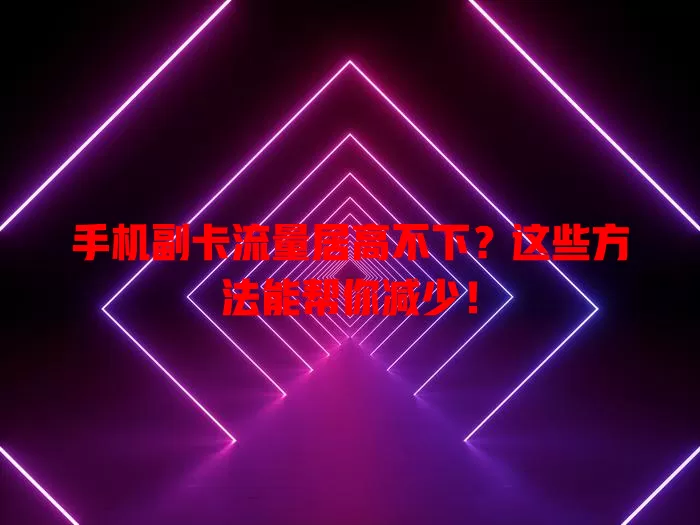 手机副卡流量居高不下？这些方法能帮你减少！